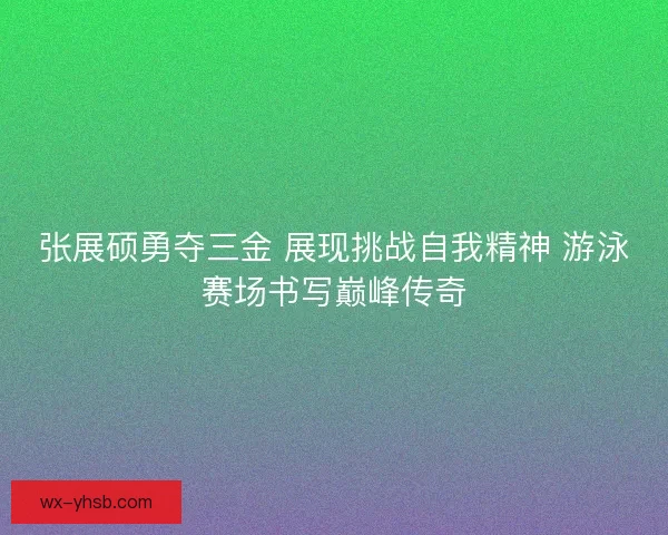 张展硕勇夺三金 展现挑战自我精神 游泳赛场书写巅峰传奇