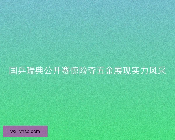 国乒瑞典公开赛惊险夺五金展现实力风采