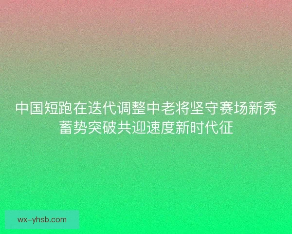 中国短跑在迭代调整中老将坚守赛场新秀蓄势突破共迎速度新时代征