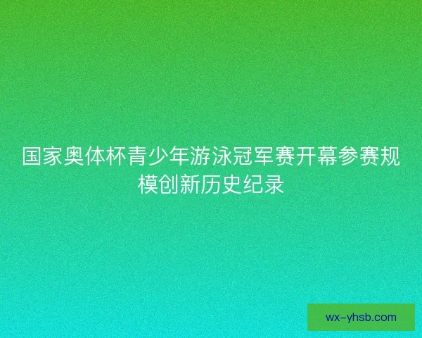 国家奥体杯青少年游泳冠军赛开幕参赛规模创新历史纪录